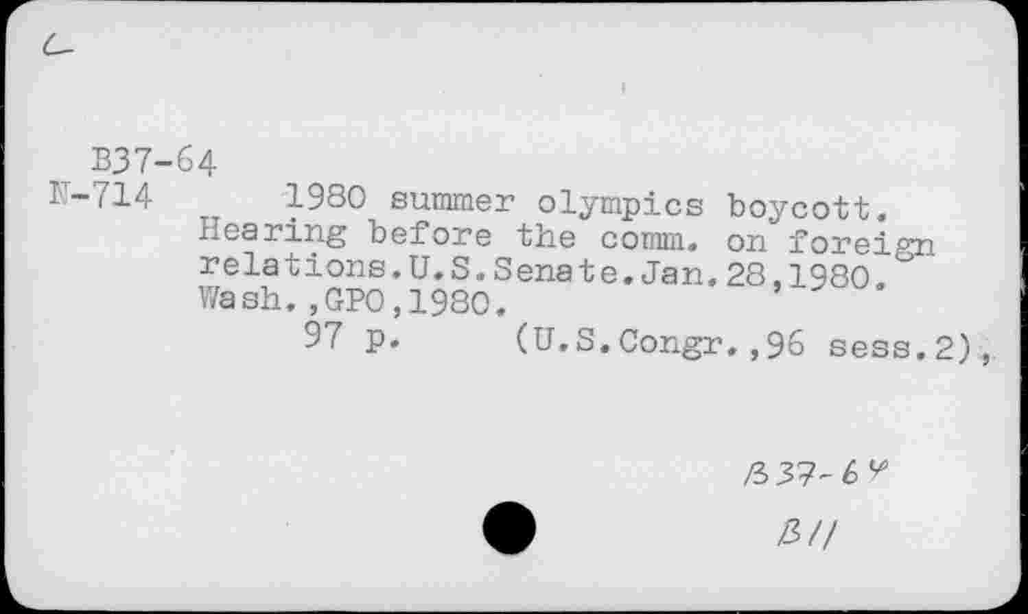 ﻿I
B37-64
F-714	1980 summer Olympics boycott,
bearing before the comm, on foreign relations.U.S.Senate.Jan.28,1980 Wash.,GPO,1980.	*
97 p. (U.S.Congr.,96 sess.2)
/337-6
Z3//